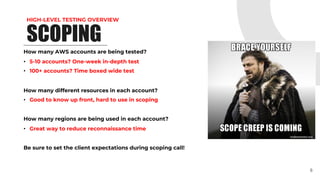 HIGH-LEVEL TESTING OVERVIEW
SCOPING
How many AWS accounts are being tested?
• 5-10 accounts? One-week in-depth test
• 100+ accounts? Time boxed wide test
How many different resources in each account?
• Good to know up front, hard to use in scoping
How many regions are being used in each account?
• Great way to reduce reconnaissance time
Be sure to set the client expectations during scoping call!
8
 