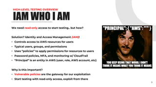HIGH-LEVEL TESTING OVERVIEW
IAM WHO I AM
We need read-only access to start testing.. but how?
Solution? Identity and Access Management (IAM)!
• Controls access to AWS resources for users
• Typical users, groups, and permissions
• Uses “policies” to apply permissions for resources to users
• Password policies, MFA, and monitoring w/ CloudTrail
• “Principal” is an entity in AWS (user, role, AWS account, etc)
Why is this important?
• Vulnerable policies are the gateway for our exploitation
• Start testing with read-only access, exploit from there
9
 