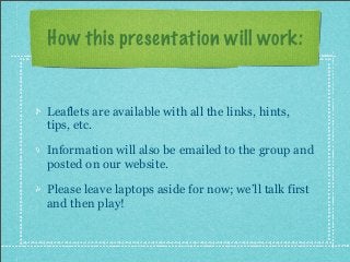 How this presentation will work:
Leaflets are available with all the links, hints,
tips, etc.
Information will also be emailed to the group and
posted on our website.
Please leave laptops aside for now; we’ll talk first
and then play!
 