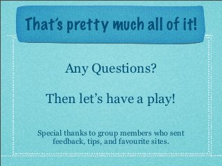 That’s pretty much all of it!
Any Questions?
Then let’s have a play!
Special thanks to group members who sent
feedback, tips, and favourite sites.
 
