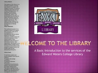 A Basic Introduction to the services of the 
Edward Waters College Library 
Library Mission 
The mission of the Library is to 
facilitate academic learning 
and research, to support the 
college curriculum, to enhance 
classroom instruction and the 
critical thinking process, the 
teaching of information 
literacy, and to promote 
professional, ethical, and 
social growth by providing the 
latest information resources, 
services, and technologies to 
students and faculty. The 
Library further endeavors to 
stimulate and encourage the 
development of lifelong 
learning. 
Vision Statement 
The traditional purpose of an 
academic library is to support 
the curriculum. This can be 
accomplished in a 
nontraditional way by relying 
heavily on electronic 
resources, as well as print and 
non-print materials. A 21st 
century library is also 
dedicated to the provision of 
information literacy. Most 
importantly, the purpose of the 
Edward Waters College Library 
is to focus on the nature of the 
academic programs and of the 
student body served, 
demanding nothing less. 
Library Goals 
To facilitate student and 
faculty academic learning and 
research. 
To support the college 
curriculum. 
To enhance classroom 
instruction. 
To promote the professional, 
ethical, and social growth of 
the whole college family. 
The Library is guided by the 
principles of the Library Bill of 
Rights in the development of 
its programs and services. 
 