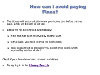    The Library will automatically renew your books just before the due
    date. Email will be sent to tell you.

   Books will not be renewed automatically:

       If the item has been reserved by another user.

       In that case, you need to bring the books back

       You r account will be blocked if you do not bring books which
        required by another student


Check if your items have been renewed as follows:

   By signing in to the Library Search
 