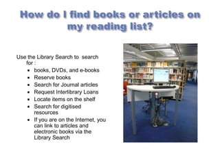 Use the Library Search to search
   for :
     books, DVDs, and e-books
     Reserve books
     Search for Journal articles
     Request Interlibrary Loans
     Locate items on the shelf
     Search for digitised
       resources
     If you are on the Internet, you
       can link to articles and
       electronic books via the
       Library Search
 