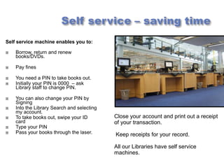 Self service machine enables you to:

   Borrow, return and renew
    books/DVDs.

   Pay fines

   You need a PIN to take books out.
   Initially your PIN is 0000 – ask
    Library staff to change PIN.

   You can also change your PIN by
    Signing
   Into the Library Search and selecting
    my account.
   To take books out, swipe your ID        Close your account and print out a receipt
    card                                    of your transaction.
   Type your PIN
   Pass your books through the laser.      Keep receipts for your record.

                                            All our Libraries have self service
                                            machines.
 