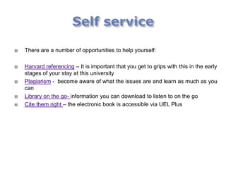    There are a number of opportunities to help yourself:

   Harvard referencing – It is important that you get to grips with this in the early
    stages of your stay at this university
   Plagiarism - become aware of what the issues are and learn as much as you
    can
   Library on the go- information you can download to listen to on the go
   Cite them right – the electronic book is accessible via UEL Plus
 