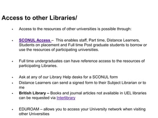 Access to other Libraries/
      Access to the resources of other universities is possible through:

      SCONUL Access – This enables staff, Part time, Distance Learners,
       Students on placement and Full time Post graduate students to borrow or
       use the resources of participating universities.

      Full time undergraduates can have reference access to the resources of
       participating Libraries.

      Ask at any of our Library Help desks for a SCONUL form
      Distance Learners can send a signed form to their Subject Librarian or to
       me
      British Library – Books and journal articles not available in UEL libraries
       can be requested via Interlibrary

      EDUROAM – allows you to access your University network when visiting
       other Universities
 