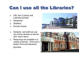    UEL has 3 Library and
    Learning Centres
   Docklands
   Stratford
   Duncan House

   Students and staff can use
    any of the Libraries to borrow
    and return items.
   Resources are available in a
    variety of format – Print and e-
    books, Print and electronic
    journals.
 