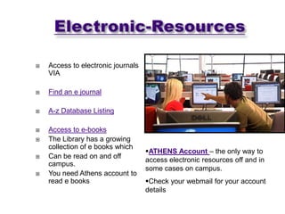    Access to electronic journals
    VIA

   Find an e journal

   A-z Database Listing

   Access to e-books
   The Library has a growing
    collection of e books which
                                    ATHENS Account – the only way to
   Can be read on and off
                                    access electronic resources off and in
    campus.
                                    some cases on campus.
   You need Athens account to
    read e books                    Check your webmail for your account
                                    details
 