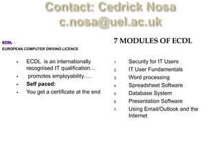 ECDL   -                                          7 MODULES OF ECDL
EUROPEAN COMPUTER DRIVING LICENCE


              ECDL is an internationally         1.   Security for IT Users
               recognised IT qualification…       2.   IT User Fundamentals
               promotes employability….          3.   Word processing
              Self paced:                        4.   Spreadsheet Software
              You get a certificate at the end   5.   Database System
                                                  6.   Presentation Software
                                                  7.   Using Email/Outlook and the
                                                       Internet
 