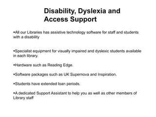 Disability, Dyslexia and
                  Access Support
All our Libraries has assistive technology software for staff and students
with a disability


Specialist equipment for visually impaired and dyslexic students available
in each library.

Hardware such as Reading Edge.

Software packages such as UK Supernova and Inspiration.

Students have extended loan periods.

A dedicated Support Assistant to help you as well as other members of
Library staff
 