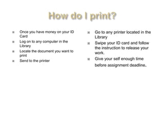    Once you have money on your ID       Go to any printer located in the
    Card                                  Library
   Log on to any computer in the        Swipe your ID card and follow
    Library
                                          the instruction to release your
   Locate the document you want to
                                          work.
    print
   Send to the printer
                                         Give your self enough time
                                          before assignment deadline.
 