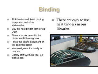    All Libraries sell heat binding      There are easy to use
    equipment and other
    stationeries.                         heat binders in our
   Buy the heat binder at the Help       libraries
    Desk
   Place your document in the
    binder until it turns green
   Place the bound document on
    the cooling section
   Your assignment is ready to
    hand-in.
   Library staff will help you. So
    please ask.
 