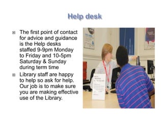    The first point of contact
    for advice and guidance
    is the Help desks
    staffed 9-9pm Monday
    to Friday and 10-5pm
    Saturday & Sunday
    during term time
   Library staff are happy
    to help so ask for help.
    Our job is to make sure
    you are making effective
    use of the Library.
 