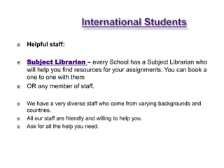   Helpful staff:

   Subject Librarian – every School has a Subject Librarian who
    will help you find resources for your assignments. You can book a
    one to one with them
   OR any member of staff.

   We have a very diverse staff who come from varying backgrounds and
    countries.
   All our staff are friendly and willing to help you.
   Ask for all the help you need.
 