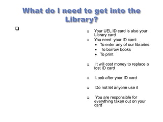       Your UEL ID card is also your
        Library card
       You need your ID card:
         To enter any of our libraries
         To borrow books
         To print

        It will cost money to replace a
        lost ID card

       Look after your ID card

       Do not let anyone use it

        You are responsible for
        everything taken out on your
        card
 