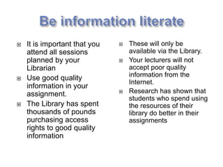    It is important that you      These will only be
    attend all sessions            available via the Library.
    planned by your               Your lecturers will not
    Librarian                      accept poor quality
   Use good quality               information from the
                                   Internet.
    information in your
    assignment.                   Research has shown that
                                   students who spend using
   The Library has spent          the resources of their
    thousands of pounds            library do better in their
    purchasing access              assignments
    rights to good quality
    information
 