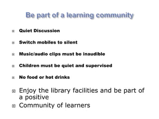    Quiet Discussion

   Switch mobiles to silent

   Music/audio clips must be inaudible

   Children must be quiet and supervised

   No food or hot drinks


   Enjoy the library facilities and be part of
    a positive
   Community of learners
 