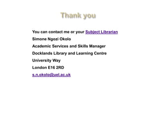 You can contact me or your Subject Librarian
Simone Ngozi Okolo
Academic Services and Skills Manager
Docklands Library and Learning Centre
University Way
London E16 2RD
s.n.okolo@uel.ac.uk
 