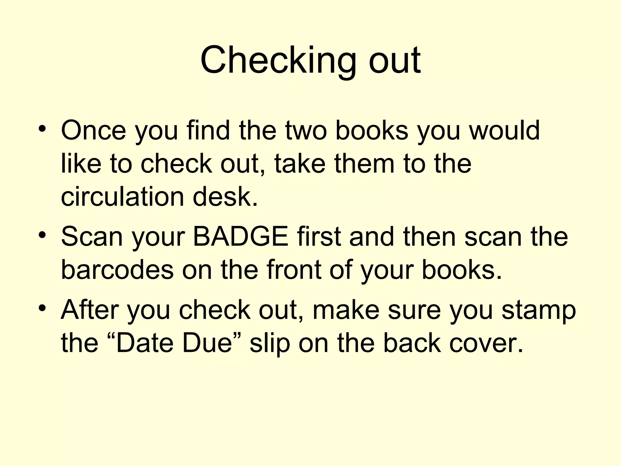 Checking out
• Once you find the two books you would
like to check out, take them to the
circulation desk.
• Scan your BADGE first and then scan the
barcodes on the front of your books.
• After you check out, make sure you stamp
the “Date Due” slip on the back cover.
 