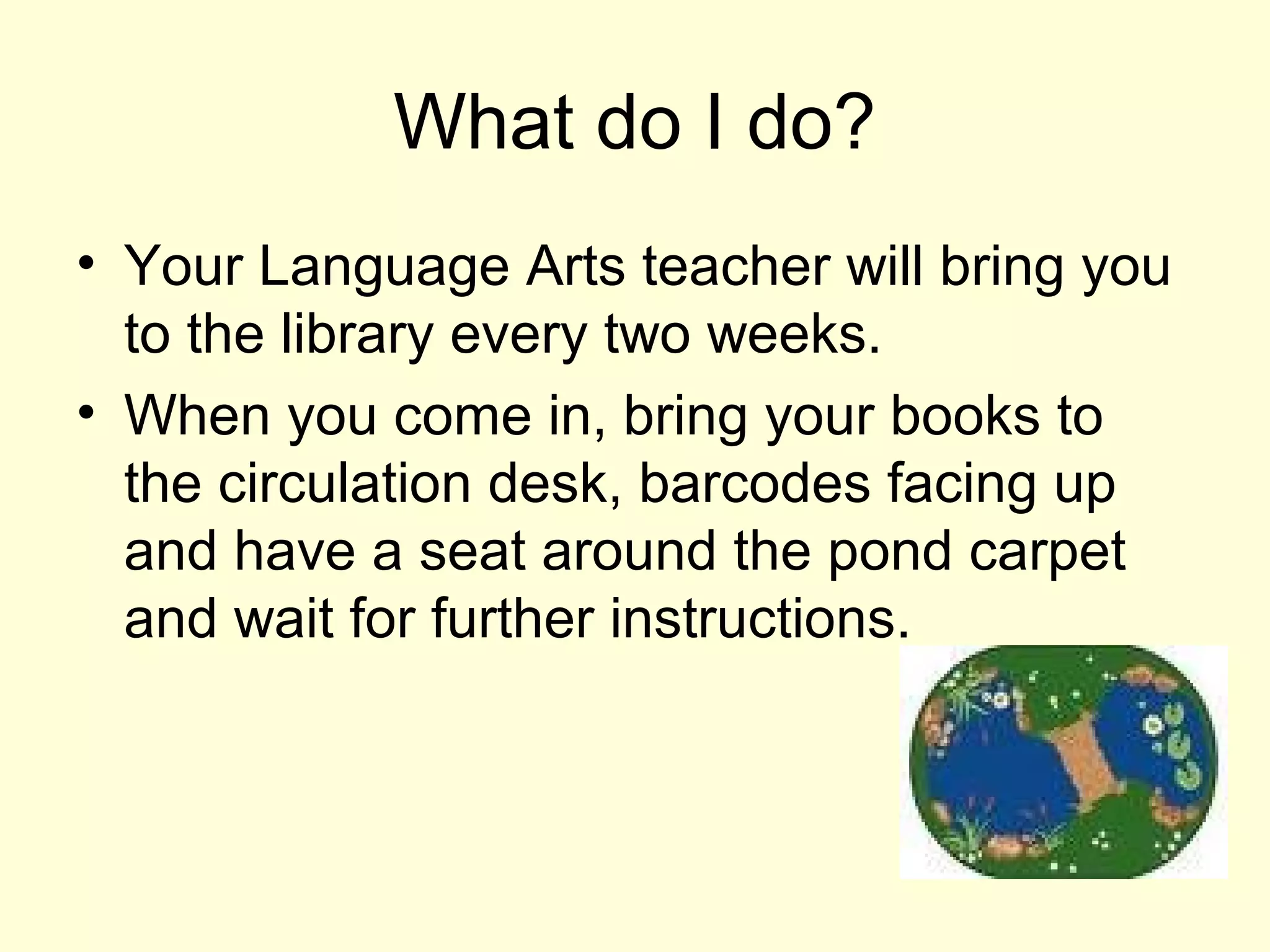 What do I do?
• Your Language Arts teacher will bring you
to the library every two weeks.
• When you come in, bring your books to
the circulation desk, barcodes facing up
and have a seat around the pond carpet
and wait for further instructions.
 