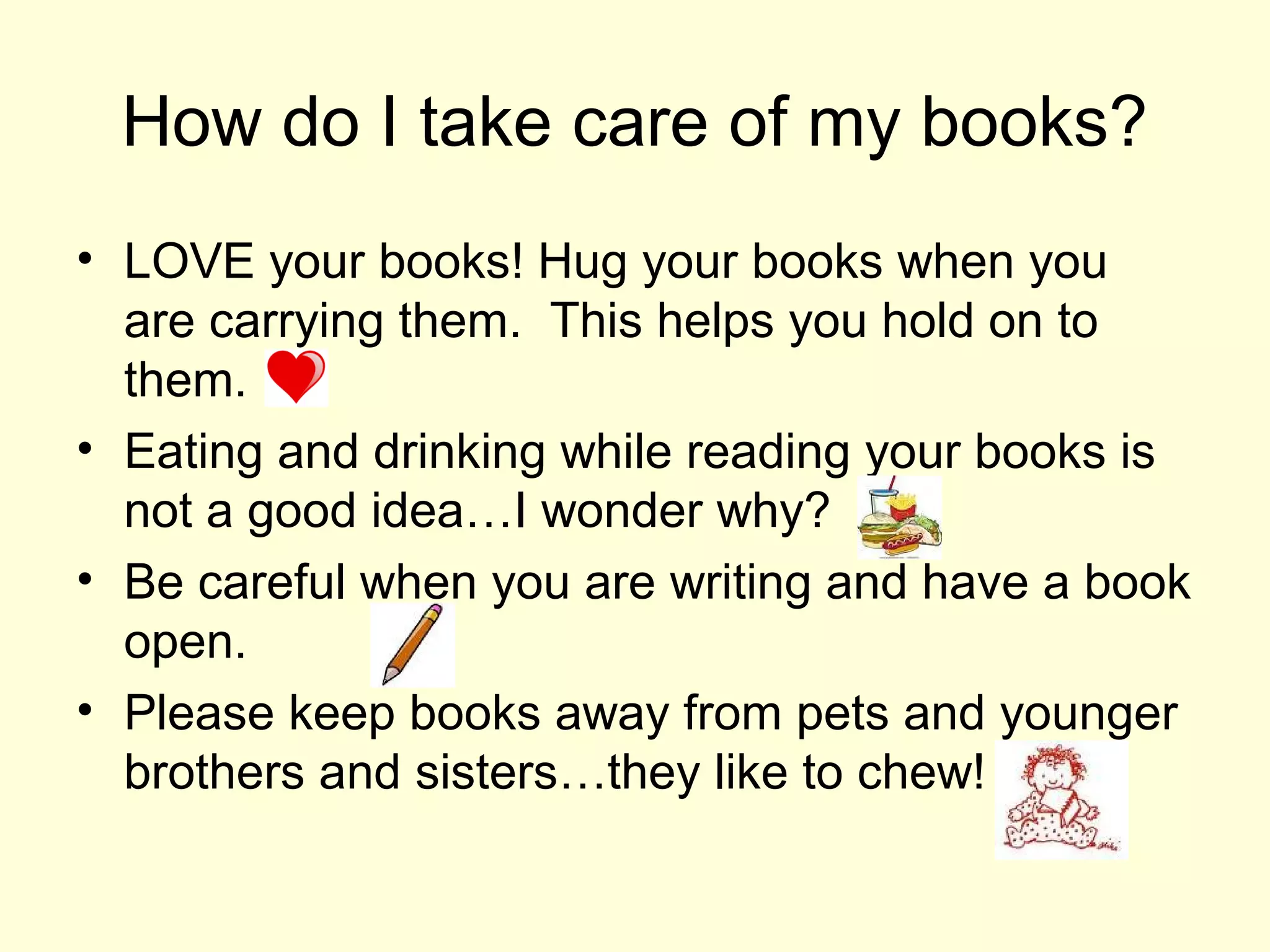 How do I take care of my books?
• LOVE your books! Hug your books when you
are carrying them. This helps you hold on to
them.
• Eating and drinking while reading your books is
not a good idea…I wonder why?
• Be careful when you are writing and have a book
open.
• Please keep books away from pets and younger
brothers and sisters…they like to chew!
 