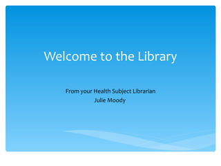 Welcome to the Library From your Health Subject Librarian Julie Moody  