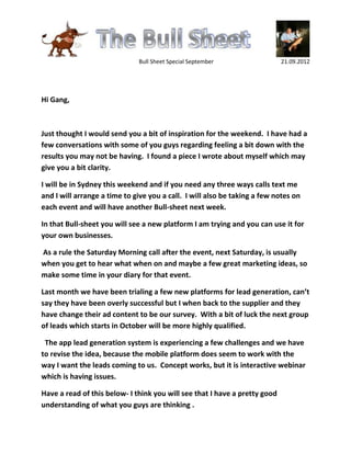 Bull Sheet Special September                  21.09.2012




Hi Gang,



Just thought I would send you a bit of inspiration for the weekend. I have had a
few conversations with some of you guys regarding feeling a bit down with the
results you may not be having. I found a piece I wrote about myself which may
give you a bit clarity.

I will be in Sydney this weekend and if you need any three ways calls text me
and I will arrange a time to give you a call. I will also be taking a few notes on
each event and will have another Bull-sheet next week.

In that Bull-sheet you will see a new platform I am trying and you can use it for
your own businesses.

As a rule the Saturday Morning call after the event, next Saturday, is usually
when you get to hear what when on and maybe a few great marketing ideas, so
make some time in your diary for that event.

Last month we have been trialing a few new platforms for lead generation, can’t
say they have been overly successful but I when back to the supplier and they
have change their ad content to be our survey. With a bit of luck the next group
of leads which starts in October will be more highly qualified.

 The app lead generation system is experiencing a few challenges and we have
to revise the idea, because the mobile platform does seem to work with the
way I want the leads coming to us. Concept works, but it is interactive webinar
which is having issues.

Have a read of this below- I think you will see that I have a pretty good
understanding of what you guys are thinking .
 