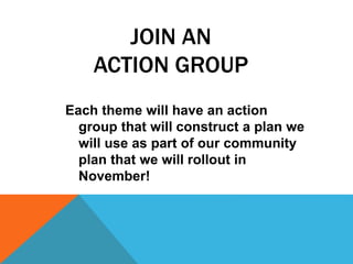 JOIN AN
ACTION GROUP
Each theme will have an action
group that will construct a plan we
will use as part of our community
plan that we will rollout in
November!
 