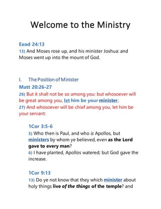 Welcome to the Ministry
Exod 24:13
13) And Moses rose up, and his minister Joshua: and
Moses went up into the mount of God.
I. ThePositionofMinister
Matt 20:26-27
26) But it shall not be so among you: but whosoever will
be great among you, let him be your ;
27) And whosoever will be chief among you, let him be
your servant:
1Cor 3:5-6
5) Who then is Paul, and who is Apollos, but
by whom ye believed, even as the Lord
gave to every man?
6) I have planted, Apollos watered; but God gave the
increase.
1Cor 9:13
13) Do ye not know that they which about
holy things live of the things of the temple? and
 
