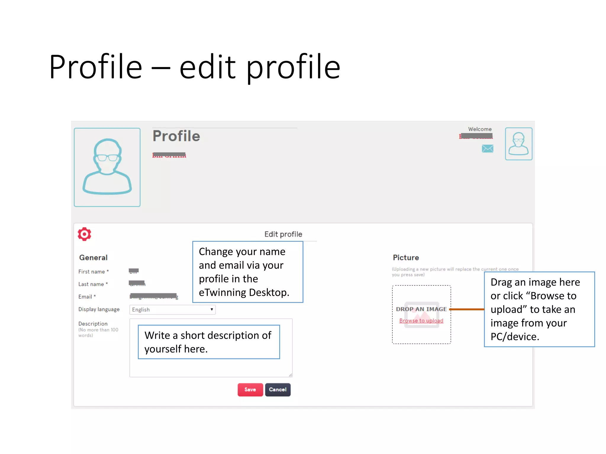 Profile –edit profile 
Change your name and email via your profile in the eTwinning Desktop. 
Drag an image here or click “Browse to upload” to take an image from your PC/device. 
Write a short description of yourself here.  