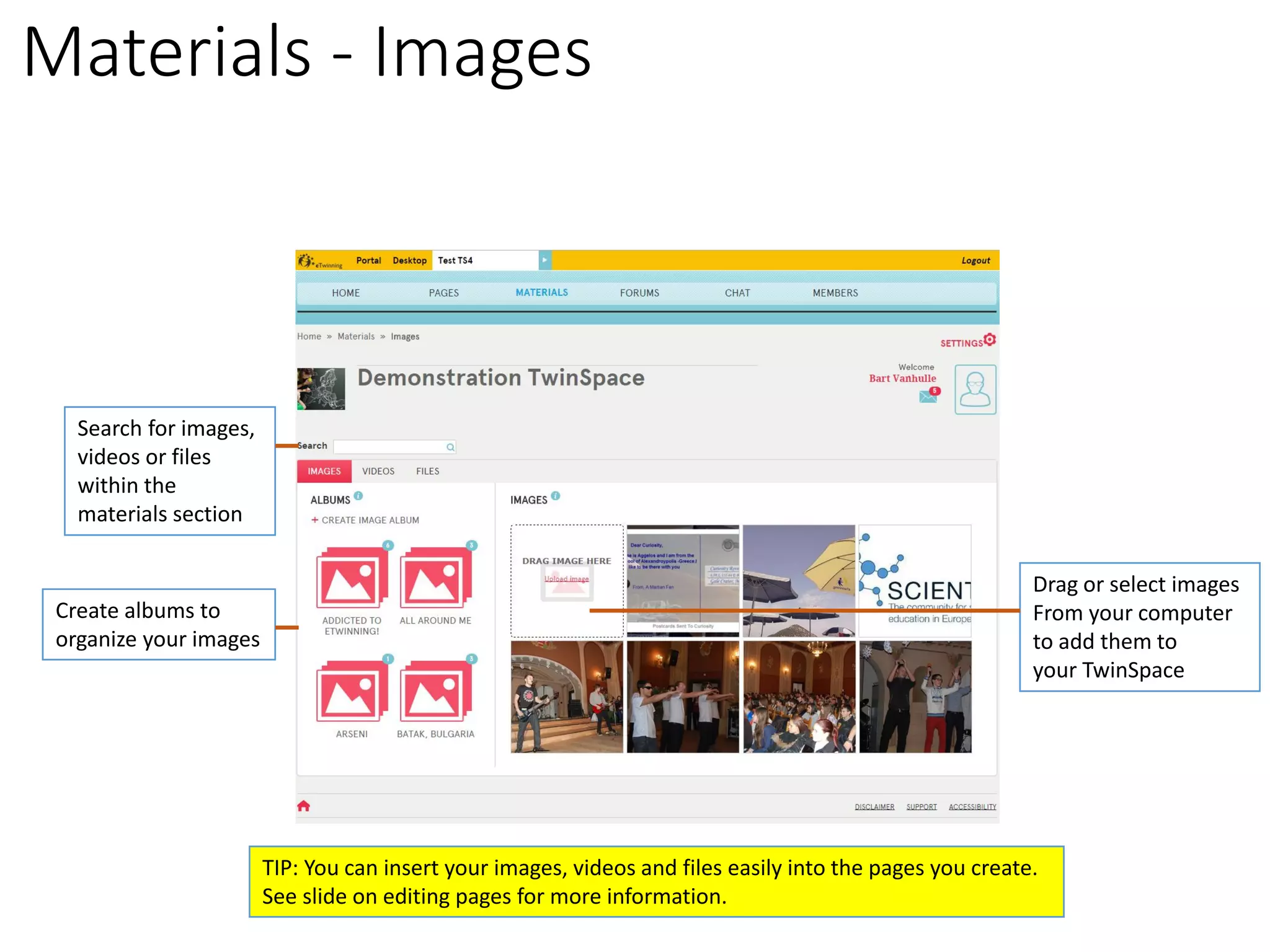 Materials -Images 
Create albums to 
organize your images 
Drag or select images 
From your computer 
to add them to 
your TwinSpace 
Search for images, 
videos or files within the materials section 
TIP: You can insert your images, videos and files easily into the pages you create. 
See slide on editing pages for more information.  