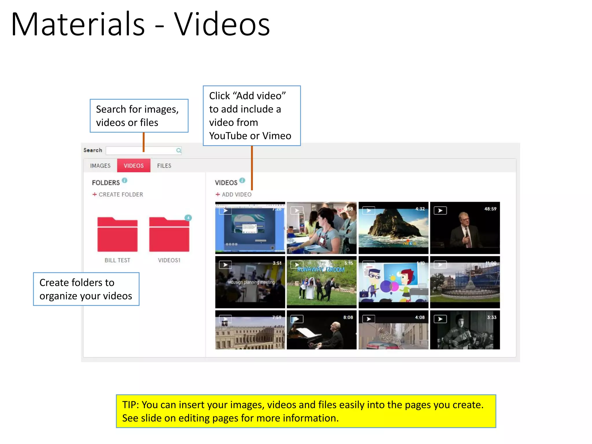 Materials -Videos 
Create folders to 
organize your videos 
Click “Add video” to add include a video from YouTube or Vimeo 
Search for images, 
videos or files 
TIP: You can insert your images, videos and files easily into the pages you create. 
See slide on editing pages for more information.  