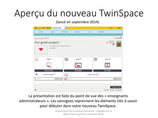 Aperçu du nouveau TwinSpace 
(lancé en septembre 2014) 
La présentation est faite du point de vue des « enseignants 
administrateurs ». Les consignes reprennent les éléments clés à savoir 
pour débuter dans votre nouveau TwinSpace. 
Présentation de European Schoolnet - adaptée par le 
BAN eTwinning France (octobre 2014) 
 