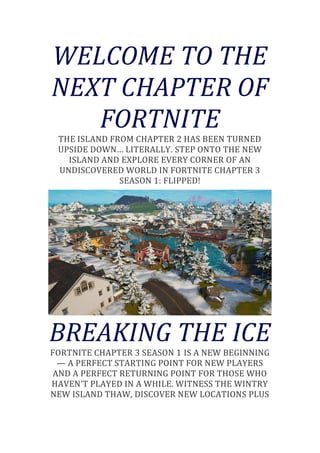 WELCOME TO THE
NEXT CHAPTER OF
FORTNITE
THE ISLAND FROM CHAPTER 2 HAS BEEN TURNED
UPSIDE DOWN… LITERALLY. STEP ONTO THE NEW
ISLAND AND EXPLORE EVERY CORNER OF AN
UNDISCOVERED WORLD IN FORTNITE CHAPTER 3
SEASON 1: FLIPPED!
BREAKING THE ICE
FORTNITE CHAPTER 3 SEASON 1 IS A NEW BEGINNING
— A PERFECT STARTING POINT FOR NEW PLAYERS
AND A PERFECT RETURNING POINT FOR THOSE WHO
HAVEN’T PLAYED IN A WHILE. WITNESS THE WINTRY
NEW ISLAND THAW, DISCOVER NEW LOCATIONS PLUS
 