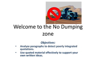 Welcome to the No Dumping
zone
Objectives:
• Analyze paragraphs to detect poorly integrated
quotations.
• Use quoted material effectively to support your
own written ideas.
 
