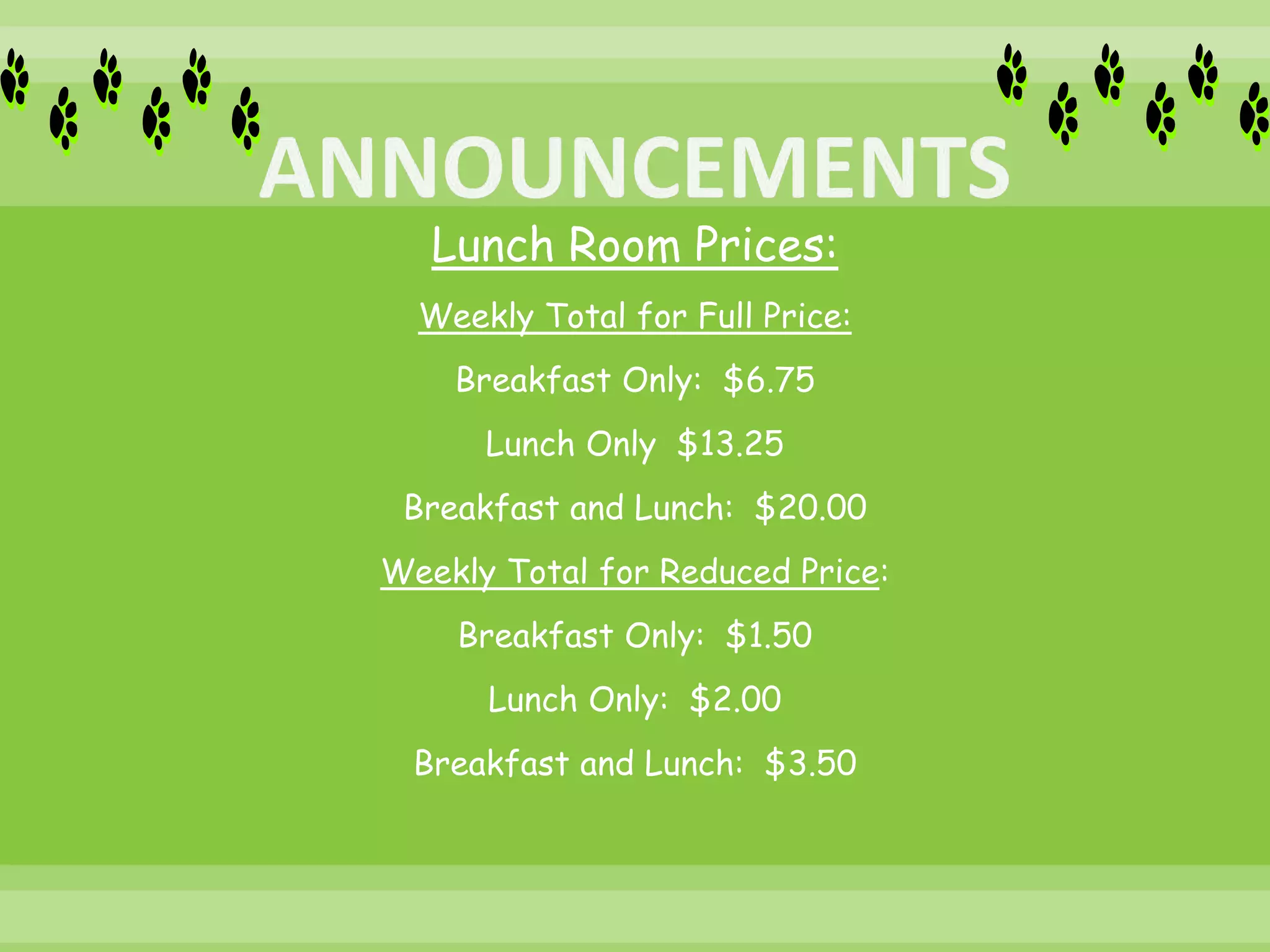 Lunch Room Prices:
Weekly Total for Full Price:
Breakfast Only: $6.75
Lunch Only $13.25
Breakfast and Lunch: $20.00
Weekly Total for Reduced Price:
Breakfast Only: $1.50
Lunch Only: $2.00
Breakfast and Lunch: $3.50
 