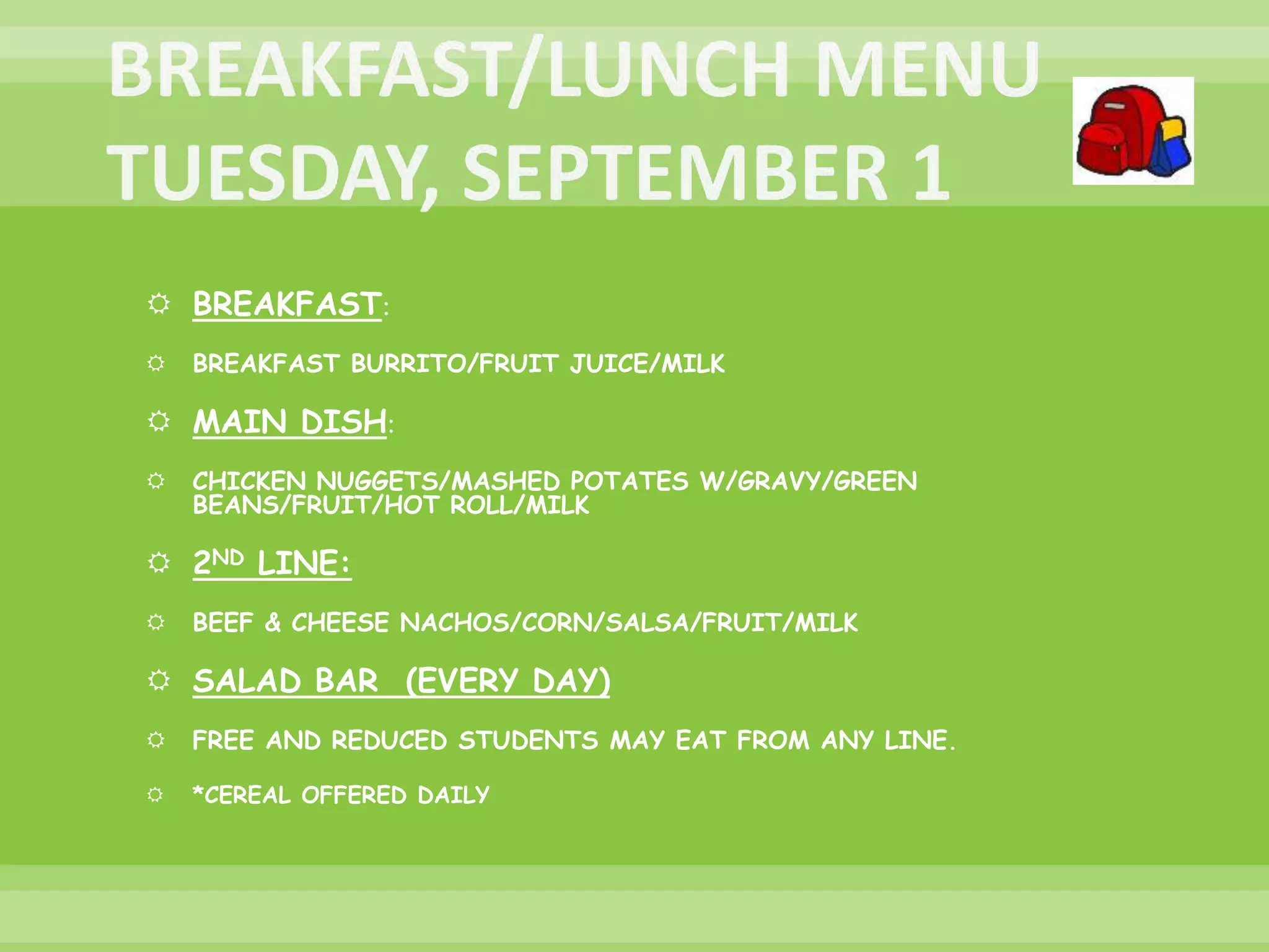  BREAKFAST:
 BREAKFAST BURRITO/FRUIT JUICE/MILK
 MAIN DISH:
 CHICKEN NUGGETS/MASHED POTATES W/GRAVY/GREEN
BEANS/FRUIT/HOT ROLL/MILK
 2ND LINE:
 BEEF & CHEESE NACHOS/CORN/SALSA/FRUIT/MILK
 SALAD BAR (EVERY DAY)
 FREE AND REDUCED STUDENTS MAY EAT FROM ANY LINE.
 *CEREAL OFFERED DAILY
 