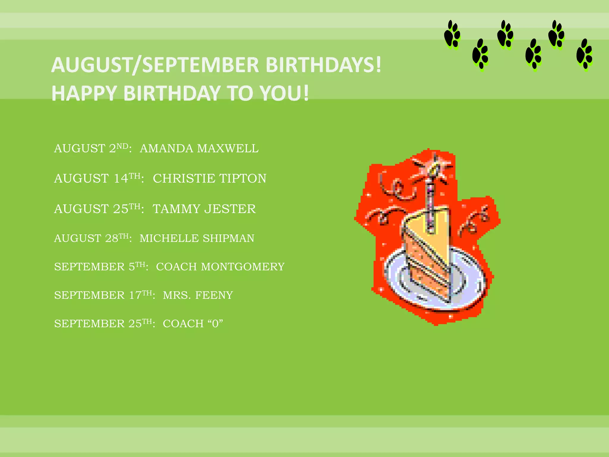 AUGUST 2ND: AMANDA MAXWELL
AUGUST 14TH: CHRISTIE TIPTON
AUGUST 25TH: TAMMY JESTER
AUGUST 28TH: MICHELLE SHIPMAN
SEPTEMBER 5TH: COACH MONTGOMERY
SEPTEMBER 17TH: MRS. FEENY
SEPTEMBER 25TH: COACH “0”
 