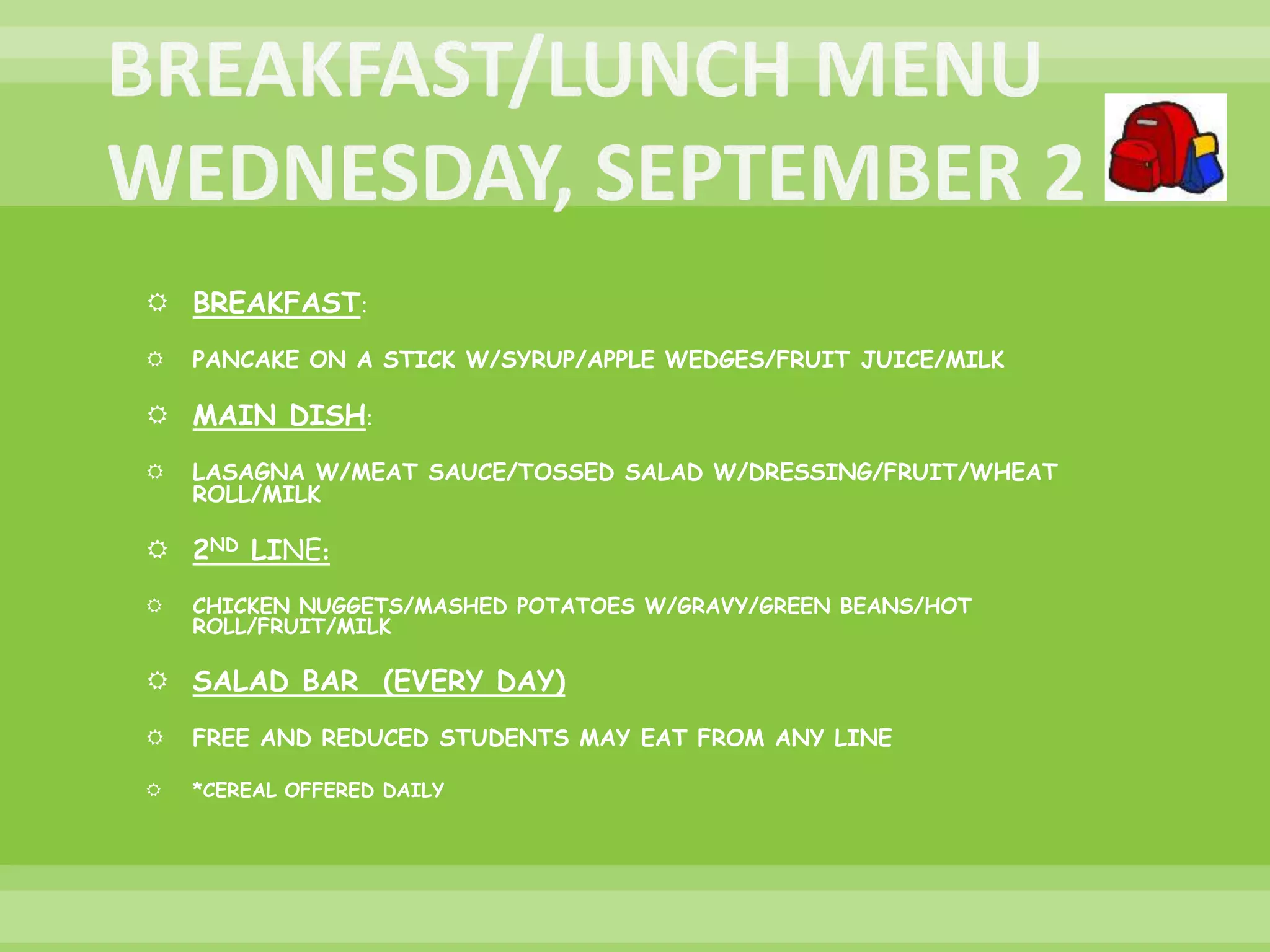  BREAKFAST:
 PANCAKE ON A STICK W/SYRUP/APPLE WEDGES/FRUIT JUICE/MILK
 MAIN DISH:
 LASAGNA W/MEAT SAUCE/TOSSED SALAD W/DRESSING/FRUIT/WHEAT
ROLL/MILK
 2ND LINE:
 CHICKEN NUGGETS/MASHED POTATOES W/GRAVY/GREEN BEANS/HOT
ROLL/FRUIT/MILK
 SALAD BAR (EVERY DAY)
 FREE AND REDUCED STUDENTS MAY EAT FROM ANY LINE
 *CEREAL OFFERED DAILY
 