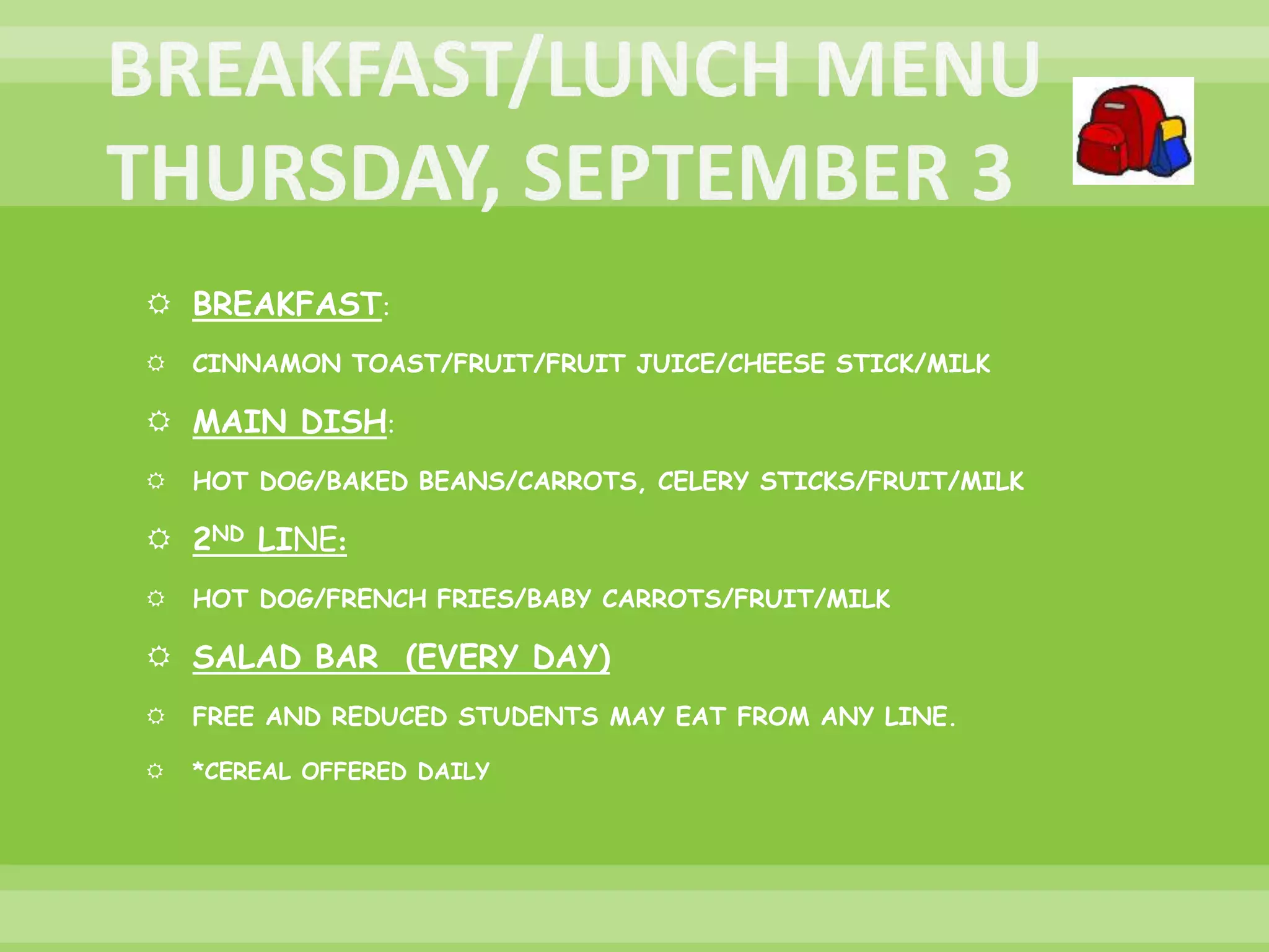  BREAKFAST:
 CINNAMON TOAST/FRUIT/FRUIT JUICE/CHEESE STICK/MILK
 MAIN DISH:
 HOT DOG/BAKED BEANS/CARROTS, CELERY STICKS/FRUIT/MILK
 2ND LINE:
 HOT DOG/FRENCH FRIES/BABY CARROTS/FRUIT/MILK
 SALAD BAR (EVERY DAY)
 FREE AND REDUCED STUDENTS MAY EAT FROM ANY LINE.
 *CEREAL OFFERED DAILY
 