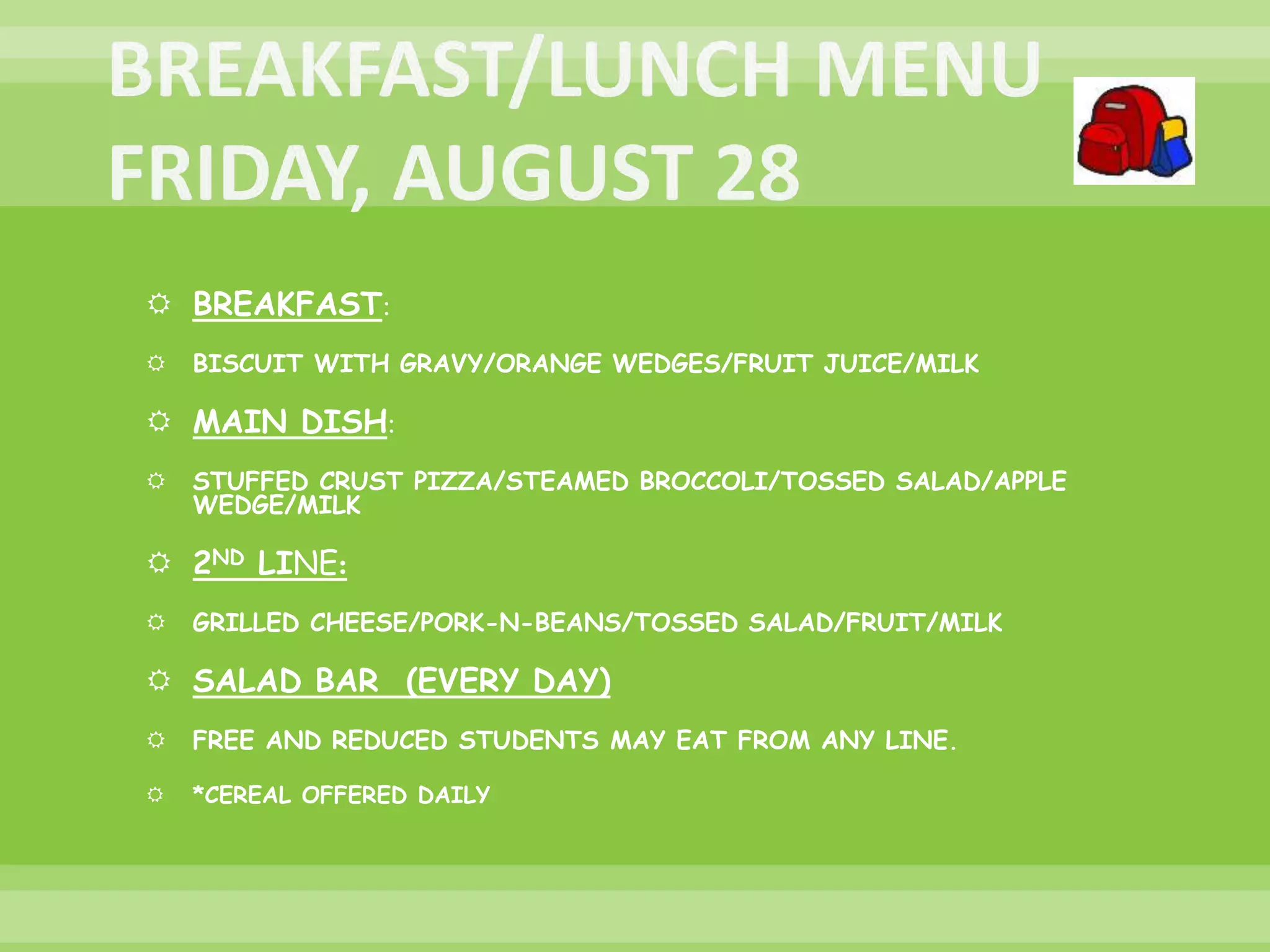  BREAKFAST:
 BISCUIT WITH GRAVY/ORANGE WEDGES/FRUIT JUICE/MILK
 MAIN DISH:
 STUFFED CRUST PIZZA/STEAMED BROCCOLI/TOSSED SALAD/APPLE
WEDGE/MILK
 2ND LINE:
 GRILLED CHEESE/PORK-N-BEANS/TOSSED SALAD/FRUIT/MILK
 SALAD BAR (EVERY DAY)
 FREE AND REDUCED STUDENTS MAY EAT FROM ANY LINE.
 *CEREAL OFFERED DAILY
 