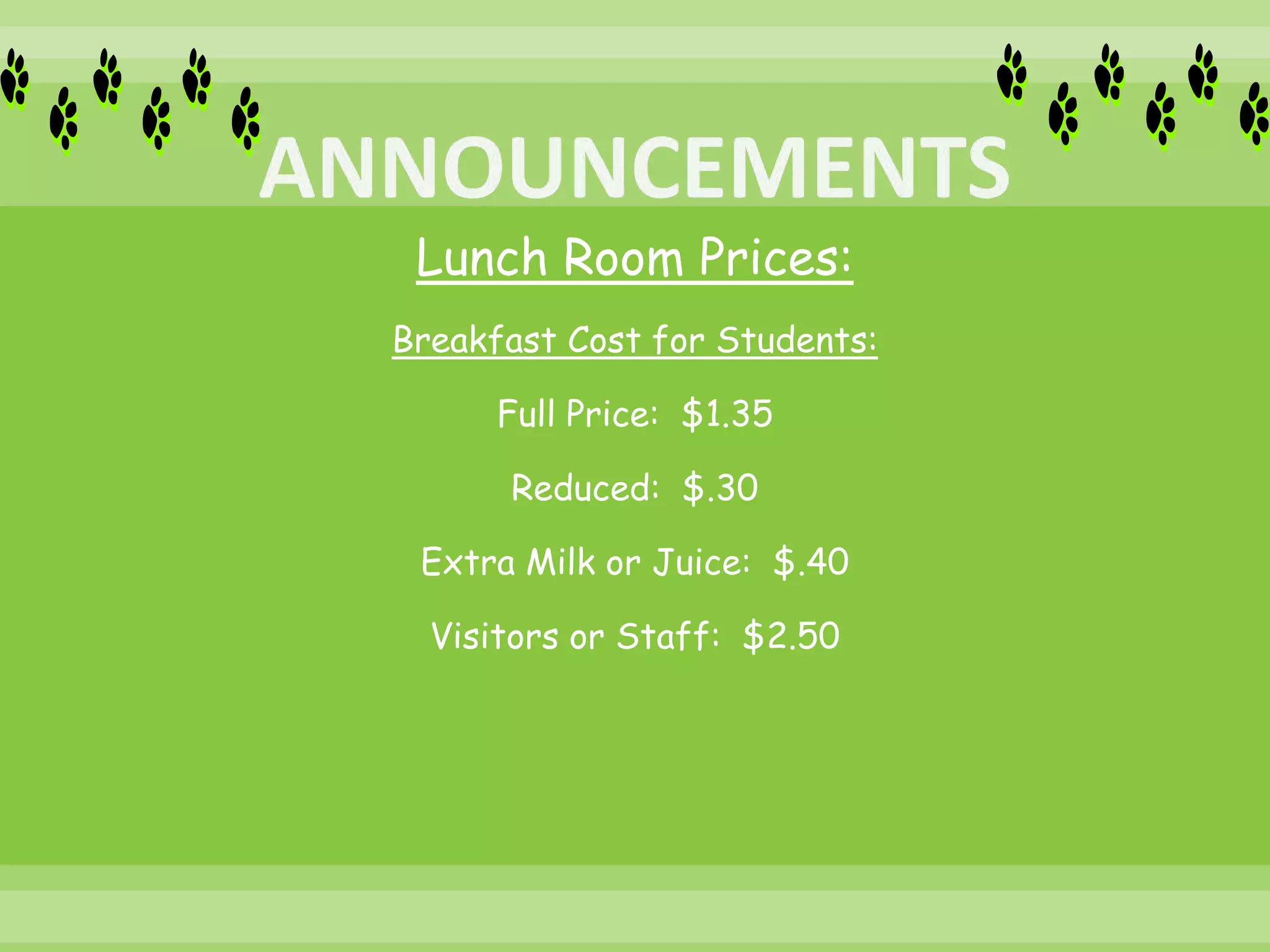 Lunch Room Prices:
Breakfast Cost for Students:
Full Price: $1.35
Reduced: $.30
Extra Milk or Juice: $.40
Visitors or Staff: $2.50
 