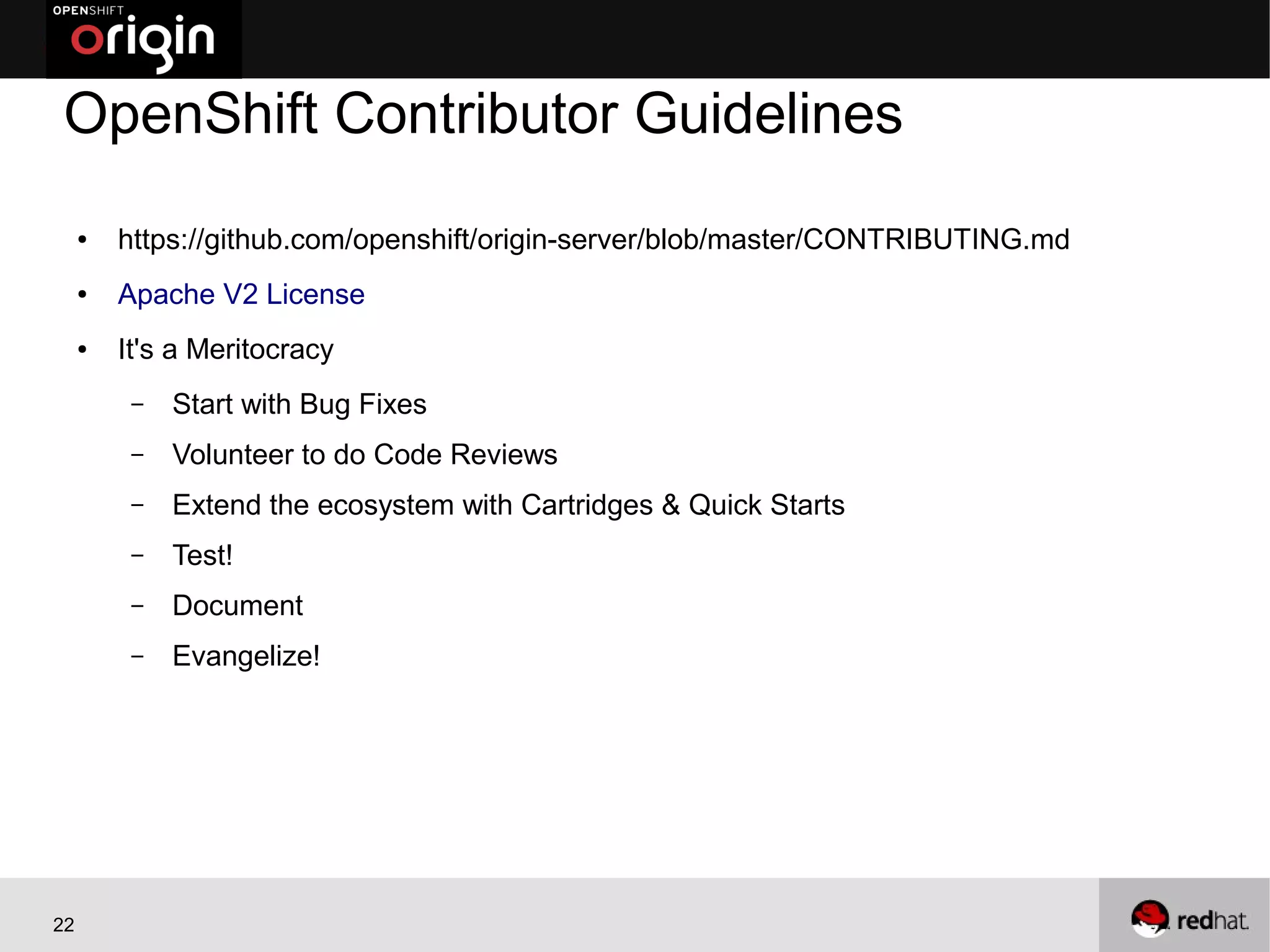OpenShift Contributor Guidelines
     ●   https://github.com/openshift/origin-server/blob/master/CONTRIBUTING.md
     ●   Apache V2 License
     ●   It's a Meritocracy
          –   Start with Bug Fixes
          –   Volunteer to do Code Reviews
          –   Extend the ecosystem with Cartridges & Quick Starts
          –   Test!
          –   Document
          –   Evangelize!




22
 