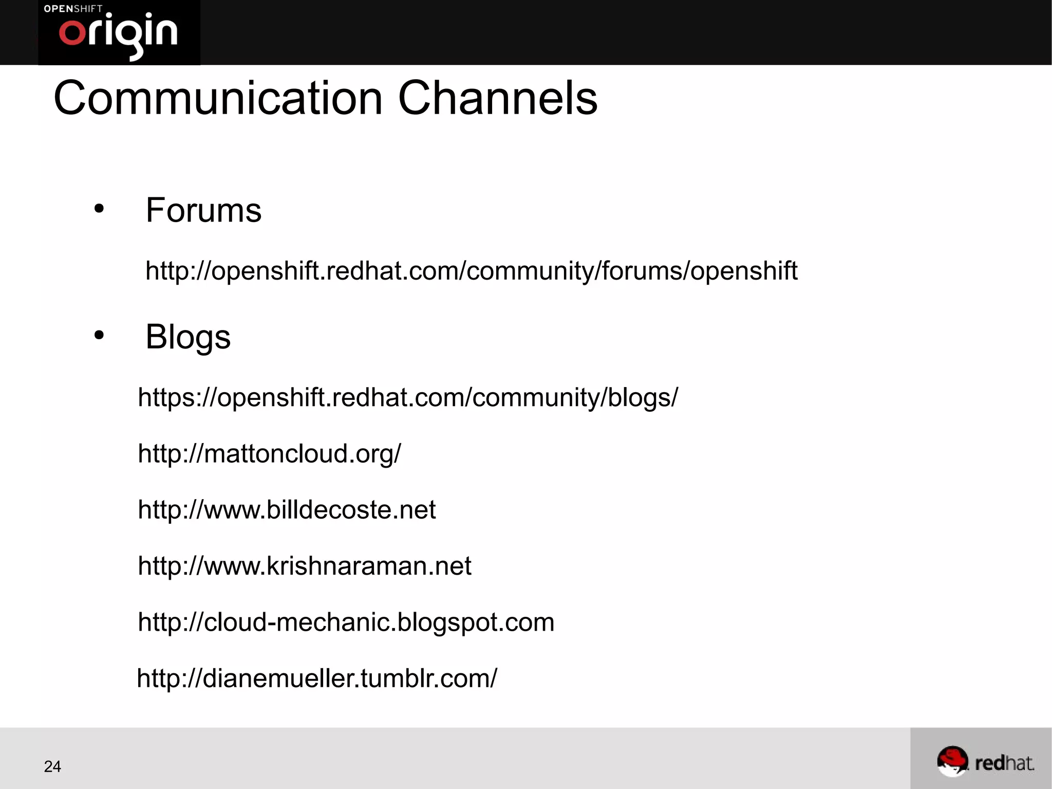 Communication Channels

     ●
         Forums
         http://openshift.redhat.com/community/forums/openshift

     ●
         Blogs
         https://openshift.redhat.com/community/blogs/

         http://mattoncloud.org/

         http://www.billdecoste.net

         http://www.krishnaraman.net

         http://cloud-mechanic.blogspot.com

         http://dianemueller.tumblr.com/


24
 