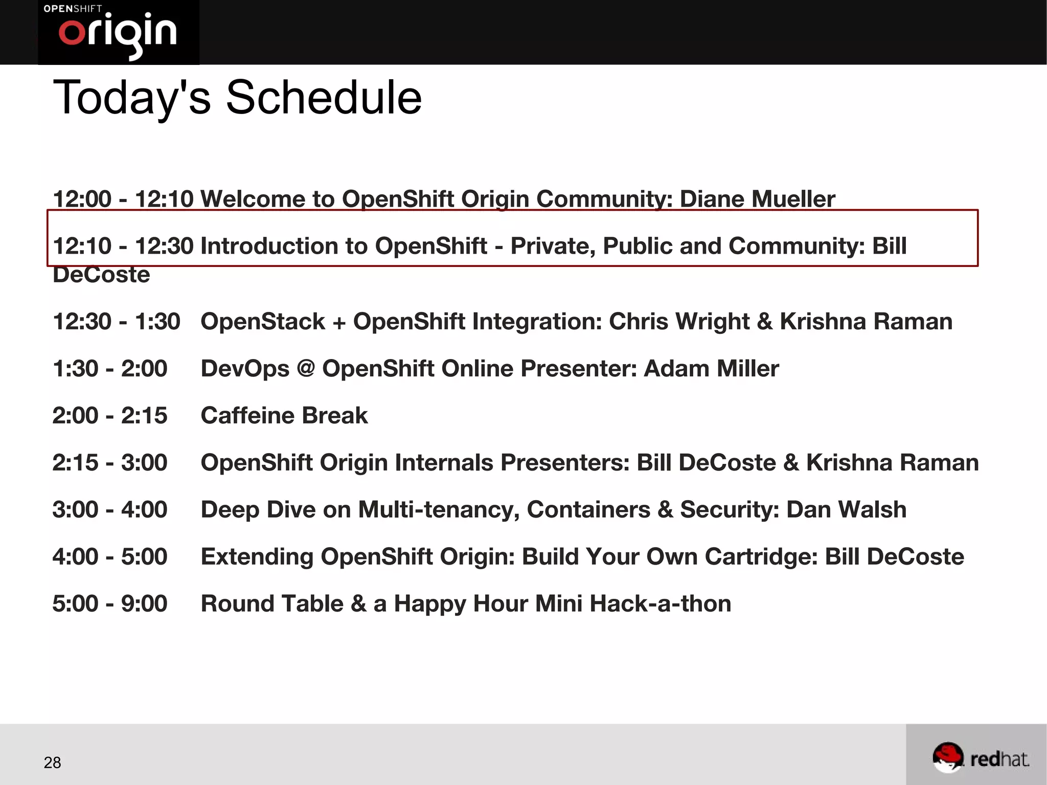 Today's Schedule
12:00 - 12:10 Welcome to OpenShift Origin Community: Diane Mueller
12:10 - 12:30 Introduction to OpenShift - Private, Public and Community: Bill
DeCoste
12:30 - 1:30 OpenStack + OpenShift Integration: Chris Wright & Krishna Raman
1:30 - 2:00   DevOps @ OpenShift Online Presenter: Adam Miller
2:00 - 2:15   Caffeine Break
2:15 - 3:00   OpenShift Origin Internals Presenters: Bill DeCoste & Krishna Raman
3:00 - 4:00   Deep Dive on Multi-tenancy, Containers & Security: Dan Walsh
4:00 - 5:00   Extending OpenShift Origin: Build Your Own Cartridge: Bill DeCoste
5:00 - 9:00   Round Table & a Happy Hour Mini Hack-a-thon




28
 