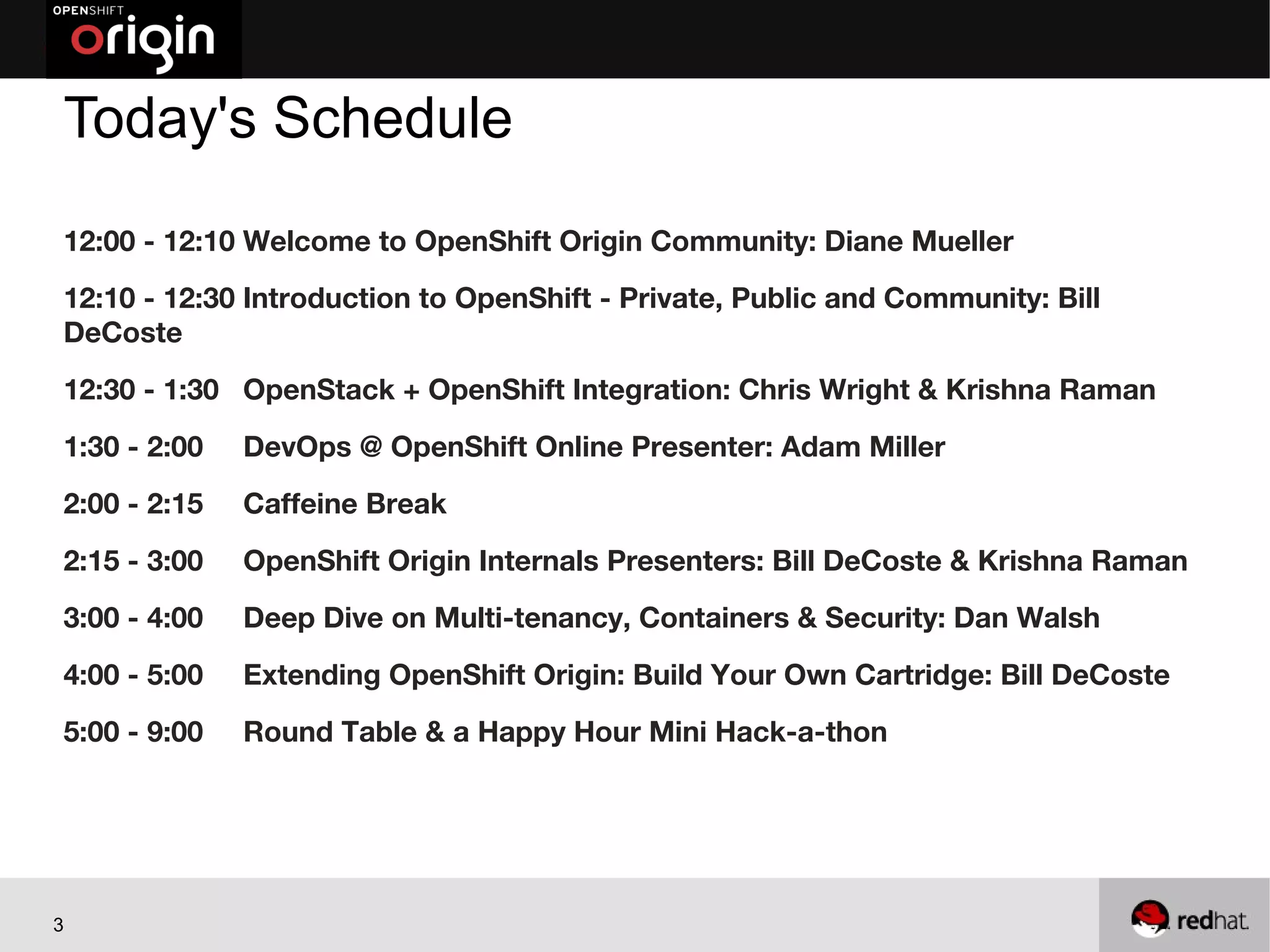 Today's Schedule
12:00 - 12:10 Welcome to OpenShift Origin Community: Diane Mueller
12:10 - 12:30 Introduction to OpenShift - Private, Public and Community: Bill
DeCoste
12:30 - 1:30 OpenStack + OpenShift Integration: Chris Wright & Krishna Raman
1:30 - 2:00   DevOps @ OpenShift Online Presenter: Adam Miller
2:00 - 2:15   Caffeine Break
2:15 - 3:00   OpenShift Origin Internals Presenters: Bill DeCoste & Krishna Raman
3:00 - 4:00   Deep Dive on Multi-tenancy, Containers & Security: Dan Walsh
4:00 - 5:00   Extending OpenShift Origin: Build Your Own Cartridge: Bill DeCoste
5:00 - 9:00   Round Table & a Happy Hour Mini Hack-a-thon




3
 