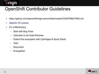 OpenShift Contributor Guidelines
     ●   https://github.com/openshift/origin-server/blob/master/CONTRIBUTING.md
     ●   Apache V2 License
     ●   It's a Meritocracy
          –   Start with Bug Fixes
          –   Volunteer to do Code Reviews
          –   Extend the ecosystem with Cartridges & Quick Starts
          –   Test!
          –   Document
          –   Evangelize!




22
 