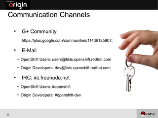Communication Channels

     ●
             G+ Community
             https://plus.google.com/communities/114361859072744017486

     ●
             E-Mail
         ●
             OpenShift Users: users@lists.openshift.redhat.com
         ●
             Origin Developers: dev@lists.openshift.redhat.com

     ●
             IRC: irc.freenode.net
         ●
             OpenShift Users: #openshift
         ●
             Origin Developers: #openshift-dev



23
 
