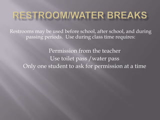 Restrooms may be used before school, after school, and during
       passing periods. Use during class time requires:

              Permission from the teacher
               Use toilet pass /water pass
     Only one student to ask for permission at a time
 