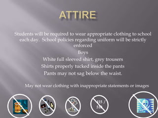 Students will be required to wear appropriate clothing to school
  each day. School policies regarding uniform will be strictly
                            enforced
                              Boys
             White full sleeved shirt, grey trousers
            Shirts properly tucked inside the pants
              Pants may not sag below the waist.

    May not wear clothing with inappropriate statements or images


                                       415 /
                                       510
 
